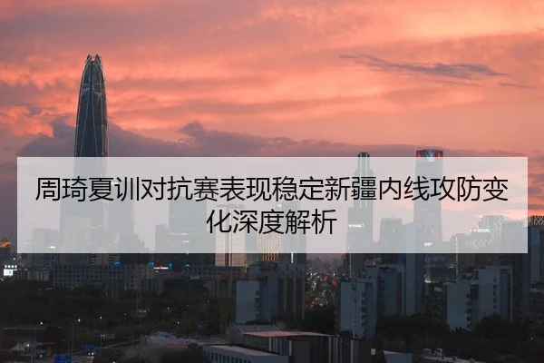 周琦夏训对抗赛表现稳定新疆内线攻防变化深度解析