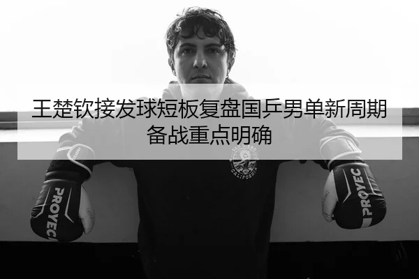 王楚钦接发球短板复盘国乒男单新周期备战重点明确